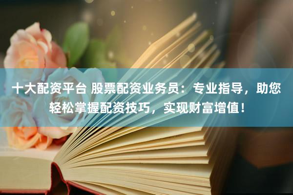 十大配资平台 股票配资业务员：专业指导，助您轻松掌握配资技巧，实现财富增值！