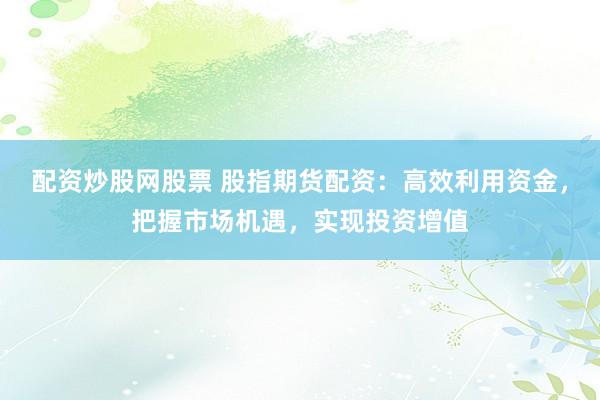 配资炒股网股票 股指期货配资：高效利用资金，把握市场机遇，实现投资增值