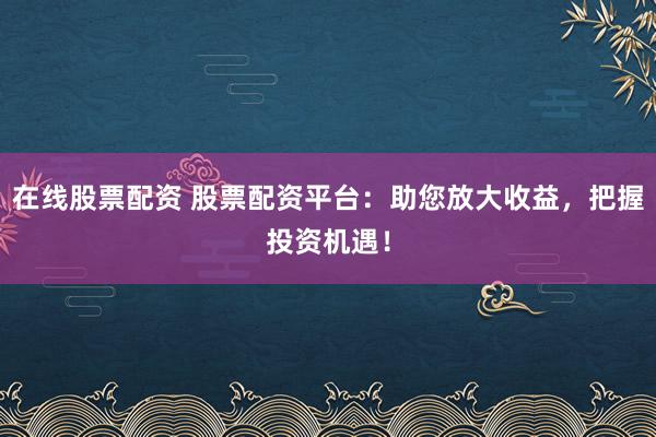 在线股票配资 股票配资平台：助您放大收益，把握投资机遇！
