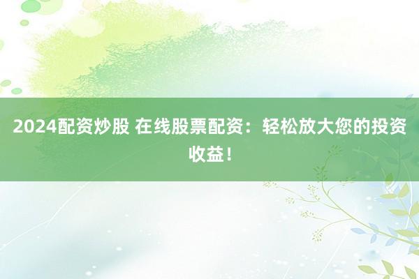 2024配资炒股 在线股票配资：轻松放大您的投资收益！