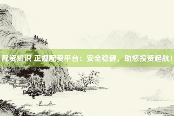 配资知识 正规配资平台：安全稳健，助您投资起航！