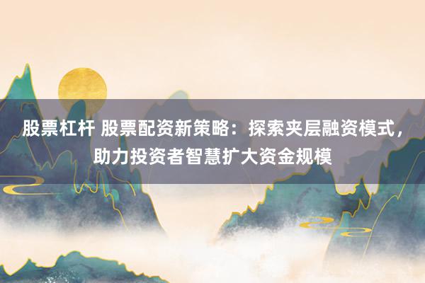 股票杠杆 股票配资新策略：探索夹层融资模式，助力投资者智慧扩大资金规模