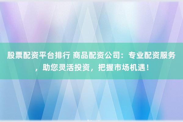股票配资平台排行 商品配资公司：专业配资服务，助您灵活投资，把握市场机遇！