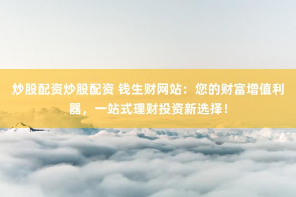 炒股配资炒股配资 钱生财网站：您的财富增值利器，一站式理财投资新选择！