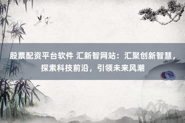 股票配资平台软件 汇新智网站：汇聚创新智慧，探索科技前沿，引领未来风潮
