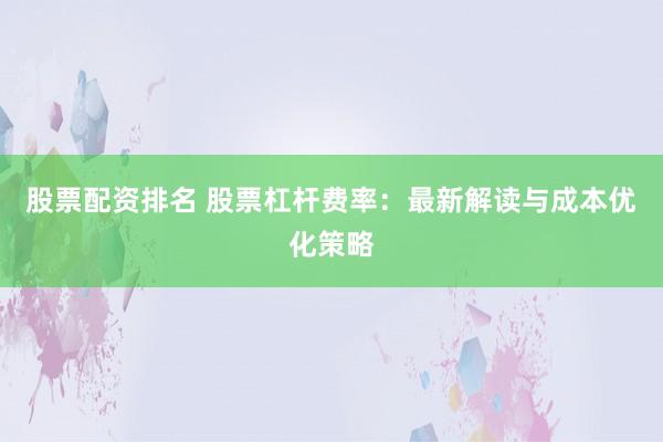 股票配资排名 股票杠杆费率：最新解读与成本优化策略