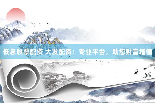 低息股票配资 大发配资：专业平台，助您财富增值