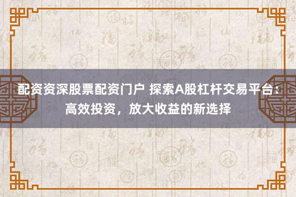 配资资深股票配资门户 探索A股杠杆交易平台：高效投资，放大收益的新选择