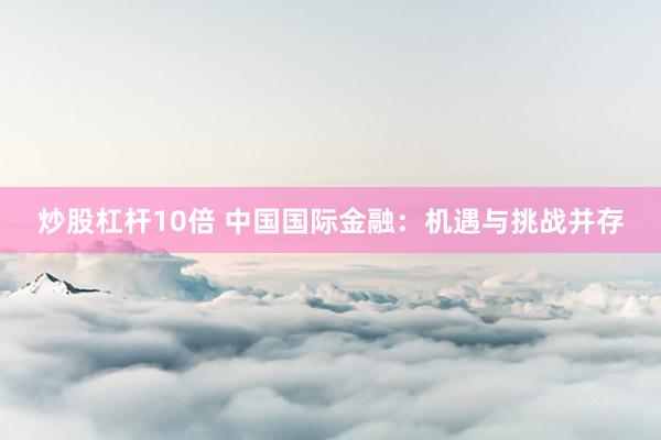 炒股杠杆10倍 中国国际金融：机遇与挑战并存