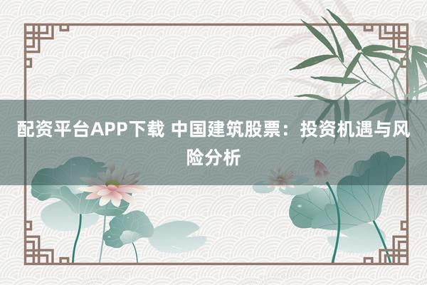 配资平台APP下载 中国建筑股票：投资机遇与风险分析