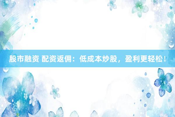 股市融资 配资返佣：低成本炒股，盈利更轻松！