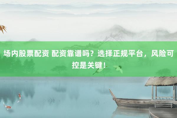 场内股票配资 配资靠谱吗？选择正规平台，风险可控是关键！