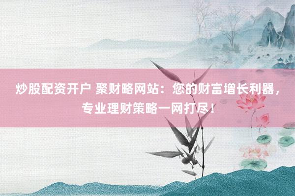 炒股配资开户 聚财略网站：您的财富增长利器，专业理财策略一网打尽！