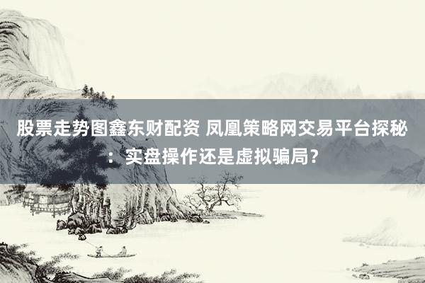 股票走势图鑫东财配资 凤凰策略网交易平台探秘：实盘操作还是虚拟骗局？