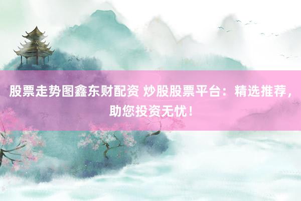 股票走势图鑫东财配资 炒股股票平台：精选推荐，助您投资无忧！