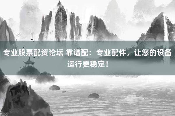 专业股票配资论坛 靠谱配：专业配件，让您的设备运行更稳定！
