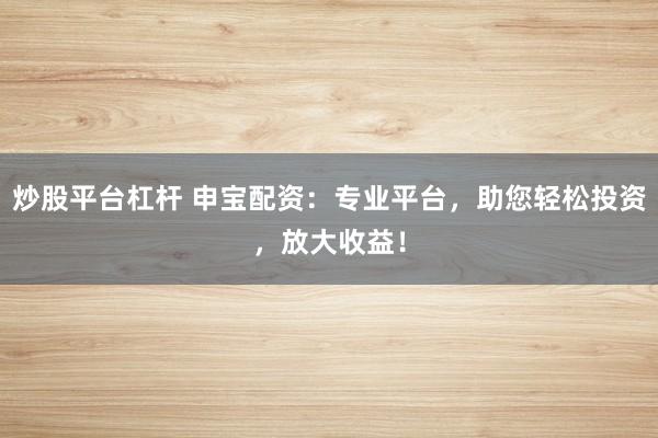 炒股平台杠杆 申宝配资：专业平台，助您轻松投资，放大收益！