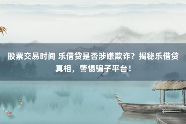 股票交易时间 乐借贷是否涉嫌欺诈？揭秘乐借贷真相，警惕骗子平台！
