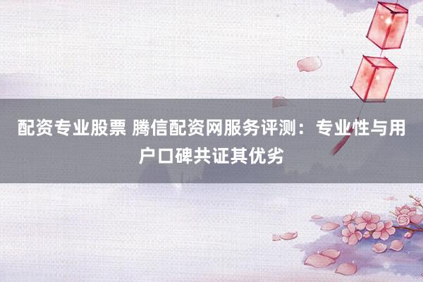 配资专业股票 腾信配资网服务评测：专业性与用户口碑共证其优劣