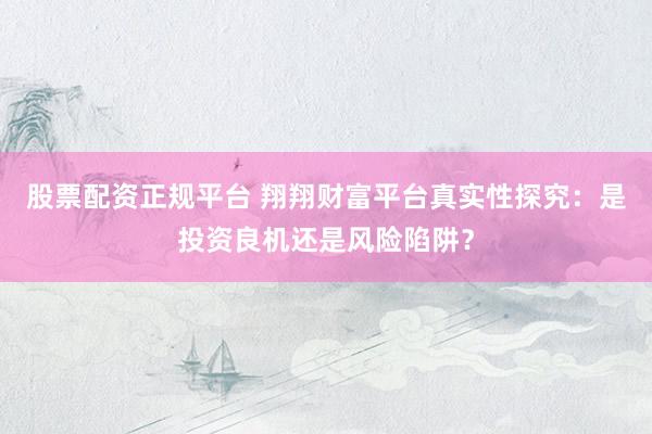 股票配资正规平台 翔翔财富平台真实性探究：是投资良机还是风险陷阱？