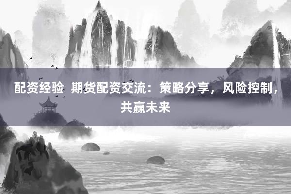 配资经验  期货配资交流：策略分享，风险控制，共赢未来