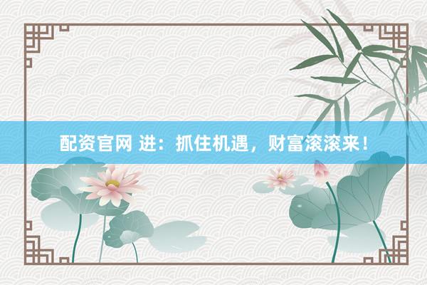 配资官网 进：抓住机遇，财富滚滚来！
