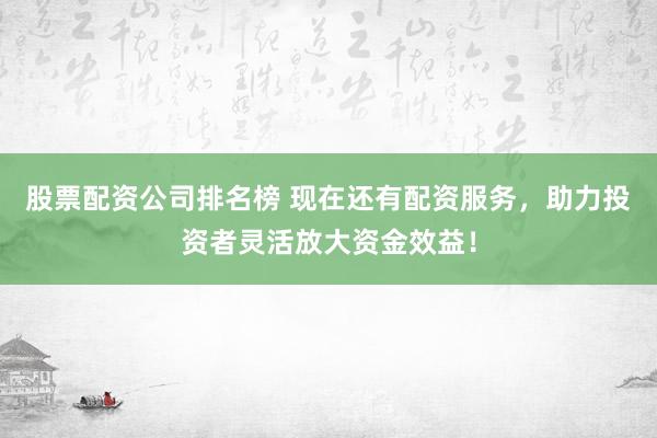 股票配资公司排名榜 现在还有配资服务，助力投资者灵活放大资金效益！