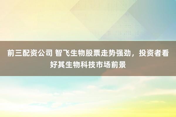 前三配资公司 智飞生物股票走势强劲，投资者看好其生物科技市场前景