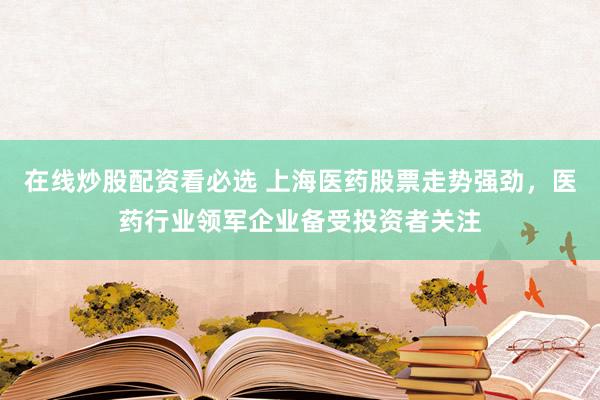 在线炒股配资看必选 上海医药股票走势强劲，医药行业领军企业备受投资者关注