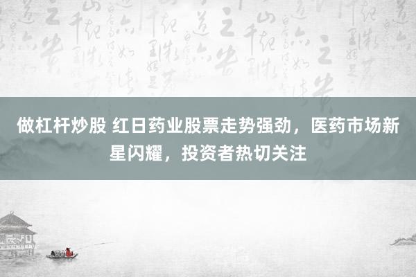 做杠杆炒股 红日药业股票走势强劲，医药市场新星闪耀，投资者热切关注