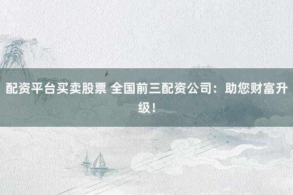 配资平台买卖股票 全国前三配资公司：助您财富升级！