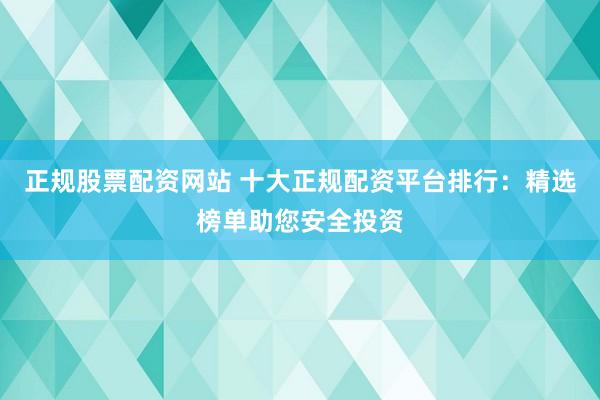 正规股票配资网站 十大正规配资平台排行：精选榜单助您安全投资