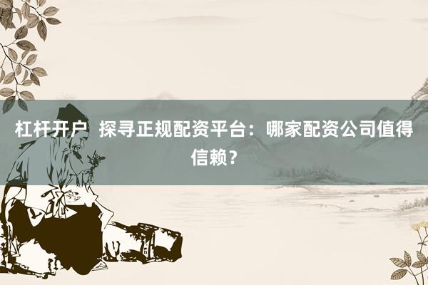 杠杆开户  探寻正规配资平台：哪家配资公司值得信赖？