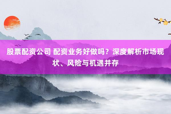股票配资公司 配资业务好做吗？深度解析市场现状、风险与机遇并存