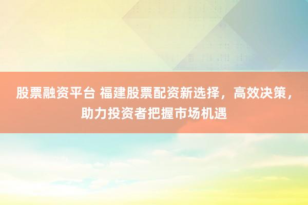 股票融资平台 福建股票配资新选择，高效决策，助力投资者把握市场机遇