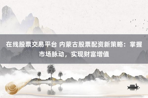 在线股票交易平台 内蒙古股票配资新策略：掌握市场脉动，实现财富增值
