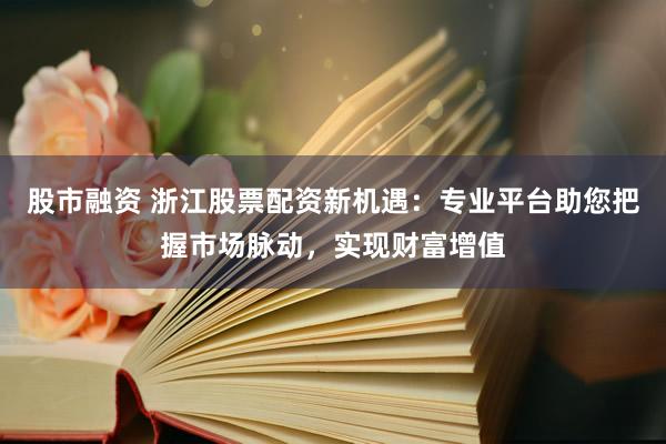 股市融资 浙江股票配资新机遇：专业平台助您把握市场脉动，实现财富增值