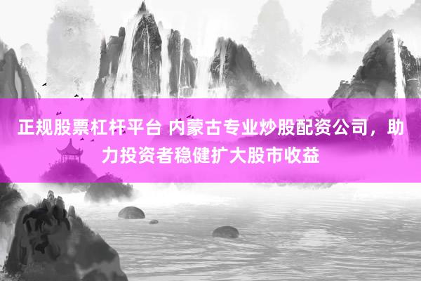 正规股票杠杆平台 内蒙古专业炒股配资公司，助力投资者稳健扩大股市收益