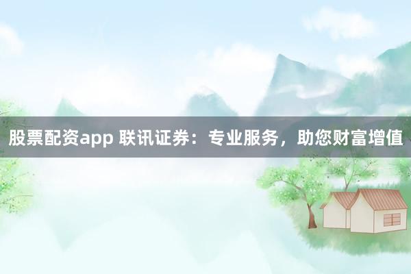 股票配资app 联讯证券：专业服务，助您财富增值