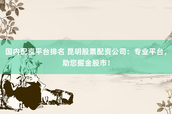 国内配资平台排名 昆明股票配资公司：专业平台，助您掘金股市！