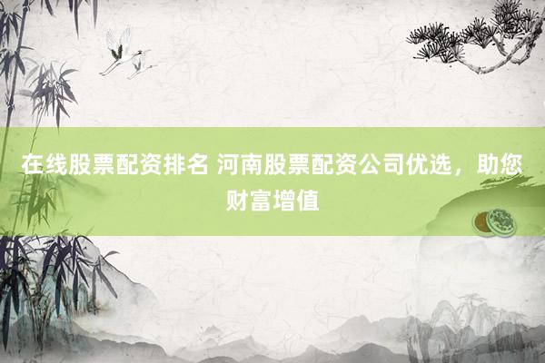 在线股票配资排名 河南股票配资公司优选，助您财富增值