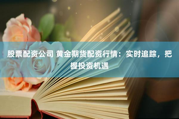 股票配资公司 黄金期货配资行情：实时追踪，把握投资机遇