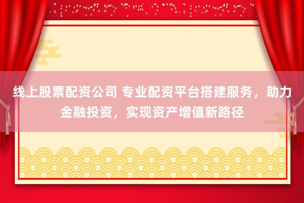 线上股票配资公司 专业配资平台搭建服务，助力金融投资，实现资产增值新路径