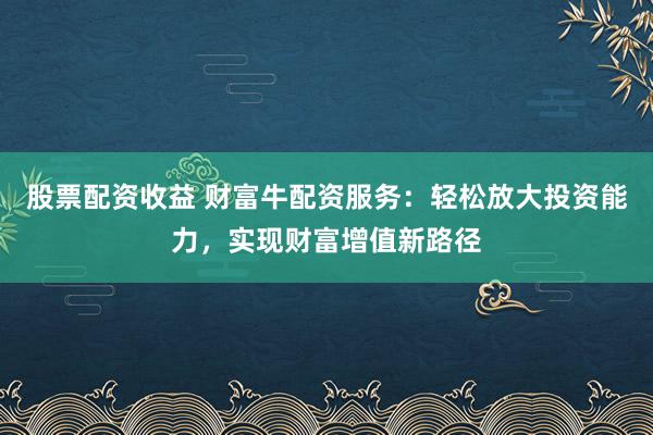 股票配资收益 财富牛配资服务：轻松放大投资能力，实现财富增值新路径
