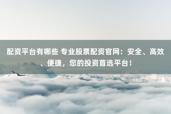 配资平台有哪些 专业股票配资官网:安全、高效、便捷,您的投资首选平台!
