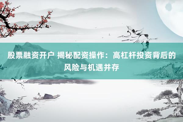 股票融资开户 揭秘配资操作:高杠杆投资背后的风险与机遇并存