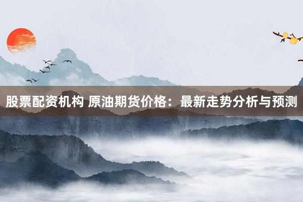 股票配资机构 原油期货价格:最新走势分析与预测