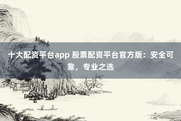 十大配资平台app 股票配资平台官方版:安全可靠,专业之选