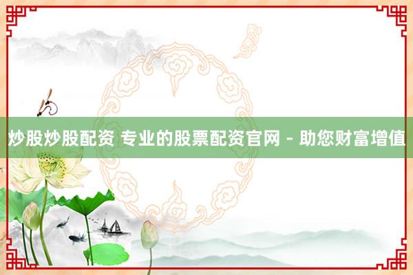 炒股炒股配资 专业的股票配资官网 - 助您财富增值