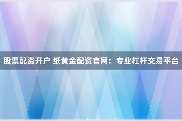 股票配资开户 纸黄金配资官网：专业杠杆交易平台